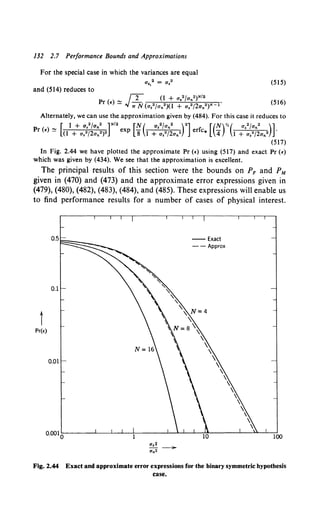 132 2.7 Performance Bounds and Approximations
For the special case in which the variances are equal
a,.2 = a,2 (SIS)
and (514) reduces to
(Sl6)
Alternately, we can use the approximation given by (484). For this case it reduces to
Pr (£) ~ [0
1++a~;;~:::)•r•exp [~(1 :·:~~f;a.•rl erfc. [ (;rc:·:~~f;a.•)l
(SI7)
In Fig. 2.44 we have plotted the approximate Pr (•) using (Sl7) and exact Pr (£)
which was given by (434). We see that the approximation is excellent.
The principal results of this section were the bounds on PF and PM
given in (470) and (473) and the approximate error expressions given in
(479), (480), (482), (483), (484), and (485). These expressions will enable us
to find performance results for a number of cases of physical interest.
--Exact
- - Approx
t
Pr(E)
0.01
100
Fig. 2.44 Exact and approximate error expressions for the binary symmetric hypothesis
case.
 