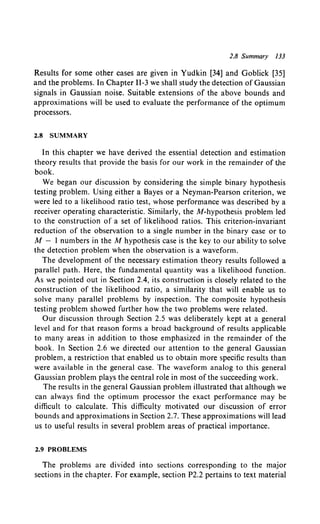 2.8 Summary 133
Results for some other cases are given in Yudkin [34] and Goblick [35]
and the problems. In Chapter 11-3 we shall study the detection of Gaussian
signals in Gaussian noise. Suitable extensions of the above bounds and
approximations will be used to evaluate the performance of the optimum
processors.
2.8 SUMMARY
In this chapter we have derived the essential detection and estimation
theory results that provide the basis for our work in the remainder of the
book.
We began our discussion by considering the simple binary hypothesis
testing problem. Using either a Bayes or a Neyman-Pearson criterion, we
were led to a likelihood ratio test, whose performance was described by a
receiver operating characteristic. Similarly, the M-hypothesis problem led
to the construction of a set of likelihood ratios. This criterion-invariant
reduction of the observation to a single number in the binary case or to
M - I numbers in the M hypothesis case is the key to our ability to solve
the detection problem when the observation is a waveform.
The development of the necessary estimation theory results followed a
parallel path. Here, the fundamental quantity was a likelihood function.
As we pointed out in Section 2.4, its construction is closely related to the
construction of the likelihood ratio, a similarity that will enable us to
solve many parallel problems by inspection. The composite hypothesis
testing problem showed further how the two problems were related.
Our discussion through Section 2.5 was deliberately kept at a general
level and for that reason forms a broad background of results applicable
to many areas in addition to those emphasized in the remainder of the
book. In Section 2.6 we directed our attention to the general Gaussian
problem, a restriction that enabled us to obtain more specific results than
were available in the general case. The waveform analog to this general
Gaussian problem plays the central role in most of the succeeding work.
The results in the general Gaussian problem illustrated that although we
can always find the optimum processor the exact performance may be
difficult to calculate. This difficulty motivated our discussion of error
bounds and approximations in Section 2.7. These approximations will lead
us to useful results in several problem areas of practical importance.
2.9 PROBLEMS
The problems are divided into sections corresponding to the major
sections in the chapter. For example, section P2.2 pertains to text material
 