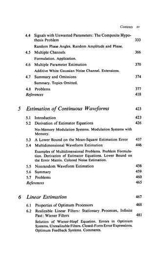 Contents XV
4.4 Signals with Unwanted Parameters: The Composite Hypo-
thesis Problem 333
Random Phase Angles. Random Amplitude and Phase.
4.5 Multiple Channels 366
Formulation. Application.
4.6 Multiple Parameter Estimation 370
Additive White Gaussian Noise Channel. Extensions.
4.7 Summary and Omissions 374
Summary. Topics Omitted.
4.8 Problems 377
References 418
5 Estimation of Continuous Waveforms 423
5.1 Introduction 423
5.2 Derivation of Estimator Equations 426
No-Memory Modulation Systems. Modulation Systems with
Memory.
5.3 A Lower Bound on the Mean-Square Estimation Error 437
5.4 Multidimensional Waveform Estimation 446
Examples of Multidimensional Problems. Problem Formula-
tion. Derivation of Estimator Equations. Lower Bound on
the Error Matrix. Colored Noise Estimation.
5.5 Nonrandom Waveform Estimation 456
5.6 Summary 459
5.7 Problems 460
References 465
6 Linear Estimation 467
6.1 Properties of Optimum Processors 468
6.2 Realizable Linear Filters: Stationary Processes, Infinite
Past: Wiener Filters 481
Solution of Wiener-Hopf Equation. Errors in Optimum
Systems. Unrealizable Filters. Closed-FormError Expressions.
Optimum Feedback Systems. Comments.
 