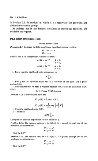 134 2.9 Problems
in Section 2.2. In sections in which it is appropriate the problems are
divided into topical groups.
As pointed out in the Preface, solutions to individual problems are
available on request.
P2.2 Binary Hypothesis Tests
SIMPLE BINARY TESTS
Problem 2.2.1. Consider the following binary hypothesis testing problem:
H1:r = s + n,
H 0 :r = n,
where s and n are independent random variables.
p,(S) = ae-as
0
Pn(N) = be-"N
0
s ~ 0,
s < 0,
N<::: 0,
N < 0.
I. Prove that the likelihood ratio test reduces to
H1
R ~ i'·
Ho
2. Find y for the optimum Bayes test as a function of the costs and a priori
probabilities.
3. Now assume that we need a Neyman-Pearson test. Find y as a function of PF,
where
PF ~ Pr(say H1IHo is true).
Problem 2.2.2. The two hypotheses are
I
H1 :p,(R) = 2exp (-IRI)
H0 :p,(R) = ) 2.. exp ( -~ R2)
l. Find the likelihood ratio A(R).
2. The test is
H1
A(R) ~ "'I·
Ho
Compute the decision regions for various values of "'I·
Problem 2.2.3. The random variable x is N(O, a). It is passed through one of two
nonlinear transformations.
Find the LRT.
H1:y = x2 ,
Ho:y = x3 •
Problem 2.2.4. The random variable x is N(m, a). It is passed through one of two
nonlinear transformations.
Find the LRT.
H1:y = e",
Ho:y = x2 •
 
