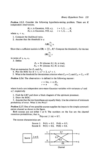 Binary Hypothesis Tests 135
Problem 2.2.5. Consider the following hypothesis-testing problem. There are K
independent observations.
H1 : r, is Gaussian, N(O, a1),
H 0 :r, is Gaussian, N(O, a 0 ),
where a0 < a1 •
I. Compute the likelihood ratio.
2. Assume that the threshold is '7:
H1
A(R) :i; "'·
Ho
i =I, 2, ..., K,
i= 1,2, ... ,K,
Show that a sufficient statistic is /(R) = ~~= 1 R,2• Compute the threshold y for the test
in terms of.,, a0 , a 1 •
3. Define
H1
/(R) :i; y
Ho
PF = Pr (choose Hd Ho is true),
PM = Pr (choose Hoi H, is true).
Find an expression for PF and PM.
4. Plot the ROC forK= I, a 12 = 2, a 0 2 = I.
5. What is the threshold for the minimax criterion when eM = CF and Coo = Cu = 0?
Problem 2.2.6. The observation r is defined in the following manner:
r = bm1 + n:H,
r = n :Ho,
where band n are independent zero-mean Gaussian variables with variances ab2 and
a.2, respectively
I. Find the LRT and draw a block diagram of the optimum processor.
2. Draw the ROC.
3. Assume that the two hypotheses are equally likely. Use the criterion of minimum
probability of error. What is the Pr(•)?
Problem 2.2.7. One of two possible sources supplies the inputs to the simple communi-
cation channel as shown in the figure.
Both sources put out either I or 0. The numbers on the line are the channel
transition probabilities; that is,
Pr(a out II in) = 0.7.
The source characteristics are
Source
Source I: Pr(l) = 0.5, Pr(O) = 0.5;
Source 2: Pr(l) = 0.6, Pr(O) = 0.4.
1 or 0
0.6
Channel
 