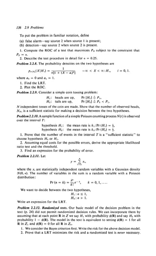 136 2.9 Problems
To put the problem in familiar notation, define
(a) false alarm-say source 2 when source l is present;
(b) detection-say source 2 when source 2 is present.
l. Compute the ROC of a test that maximizes Po subject to the constraint that
PF =a.
2. Describe the test procedure in detail for a = 0.25.
Problem 2.2.8. The probability densities on the two hypotheses are
l
PxJH,(XiH,) = 1r[l + (X_ a,)•]
where ao = 0 and a, = l.
I. Find the LRT.
2. Plot the ROC.
-oo <X< oo:H,
Problem 2.2.9. Consider a simple coin tossing problem:
H,: heads are up, Pr [H,] £ P,
Ho: tails are up, Pr [Hal£ Po < P,.
i = 0, I.
N independent tosses of the coin are made. Show that the number of observed heads,
NH, is a sufficient statistic for making a decision between the two hypotheses.
Problem2.2.10. A sample function ofa simple Poisson counting process N(t) is observed
over the interval T:
hypothesis H1 : the mean rate is k,: Pr (H1) = t.
hypothesis Ho: the mean rate is ko: Pr (Ho) = t.
I. Prove that the number of events in the interval Tis a "sufficient statistic" to
choose hypothesis Ho or H,.
2. Assuming equal costs for the possible errors, derive the appropriate likelihood
ratio test and the threshold.
3. Find an expression for the probability of error.
Problem 2.2.11. Let
where the X; are statistically independent random variables with a Gaussian density
N(O, a). The number of variables in the sum is a random variable with a Poisson
distribution:
)lk
Pr(n = k) = k!e-' k = 0, 1, ....
We want to decide between the two hypotheses,
H,:n 5 I,
Ho: n > I.
Write an expression for the LRT.
Problem 2.2.12. Randomized tests. Our basic model of the decision problem in the
text (p. 24) did not permit randomized decision rules. We can incorporate them by
assuming that at each point R in Z we say H, with probability tf>(R) and say H0 with
probability l - t/>(R). The model in the text is equivalent to setting ,P(R) = I for all
R in z, and ,P(R) = 0 for all R in Z0 •
I. We consider the Bayes criterion first. Write the risk for the above decision model.
2. Prove that a LRT minimizes the risk and a randomized test is never necessary.
 