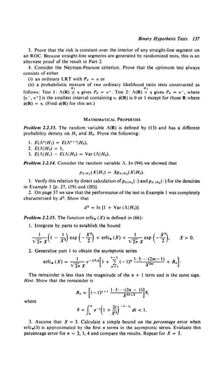 Binary Hypothesis Tests 137
3. Prove that the risk is constant over the interior of any straight-line segment on
an ROC. Because straight-line segments are generated by randomized tests, this is an
alternate proof of the result in Part 2.
4. Consider the Neyman-Pearson criterion. Prove that the optimum test always
consists of either
(i) an ordinary LRT with PF = a or
(ii) a probabilistic mixture of two ordinary likelihood ratio tests constructed as
H1 H1
follows: Test 1: A(R) ~ 'l gives PF = a+. Test 2: A(R) > 'l gives PF = a-, where
[a-, a+] is the smallest interval containing a. cf>(R) is 0 or 1 except for those R where
cf>(R) = 'l· (Find cf>(R) for this set.)
MATHEMATICAL PROPERTIES
Problem 2.2.13. The random variable A(R) is defined by (13) and has a different
probability density on H1 and Ho. Prove the following:
1. £(A"IH1) = E(An+ 11Ho),
2. E(AIHo) = I,
3. £(AIH1) - E(AIHo) = Var (AIH0).
Problem 2.2.14. Consider the random variable A. In (94) we showed that
Pt.IH1(XIH1) = XPt.IHo(XIHo).
1. Verify this relation by direct calculation ofp,..1H1(·) andp,.. IHo<·)for the densities
in Example I (p. 27, (19) and (20)].
2. On page 37 we saw that the performance of the test in Example 1 was completely
characterized by d2 • Show that
d 2 = In [1 + Var (AIHo)].
Problem 2.2.15. The function erfc. (X) is defined in (66):
1. Integrate by parts to establish the bound
1 ( 1 ) ( x•) 1 ( x•)
v'21r X 1 - x• exp - 2 < erfc. (X)< V21T Xexp - 2 ,
2. Generalize part 1 to obtain the asymptotic series
X> 0.
erfc. (X)= .t 1 e-x•,•[1 + "f(-l)m 1·3· )?mm-1) + R.]·
v21TX m=l
The remainder is less than the magnitude of the n + 1 term and is the same sign.
Hint. Show that the remainder is
R = [<-1)•+ 1 1·3· · ·(2n- 1)] 8
n x••+2 ,
where
f"' ( 2t)-·-··
8 = Jo e-• 1 +_i2 ' dt < 1.
3. Assume that X = 3. Calculate a simple bound on the percentage error when
erfc.(3) is approximated by the first n terms in the asymptotic series. Evaluate this
percentage error for n = 2, 3, 4 and compare the results. Repeat for X = 5.
 