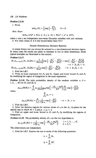 JJ8 2.9 Problems
Problem 2.2.16.
1. Prove
Hint. Show
1 ( X")
erfc. (X) < 2. exp - 2 , X> 0.
[erfc. (X)]2 = Pr(x <:!:: X, y <:!:: X) < Pr(x2 + y2 <:!:: 2X2),
where x and y are independent zero-mean Gaussian variables with unit variance.
2. For what values of X is this bound better than (71)?
HIGHER DIMENSIONAL DECISION REGIONS
A simple binary test can always be reduced to a one-dimensional decision region.
In many cases the results are easier to interpret in two or three dimensions. Some
typical examples are illustrated in this section.
Problem 2.2.17.
H,:p,.,,,.2 1H1(X,,X.IH,) = -
4
1 [exp (- 2
x•:- 2
x•:) + exp (- 2
x•:- 2
x•:)]·
7Ta1a0 a1 a0 a0 a1
- CX) < x,x. < CX).
1 ( x,• x.•)
Ha:p,.1 ,x2 1Ho(X, X.IHo) = -
2 2 exp - -
2 2 - -
2 2 •
wao ao ao
-CX) < x,x. < CXl,
1. Find the LRT.
2. Write an exact expression for Po and PF. Upper and lower bound Po and PF
by modifying the region of integration in the exact expression.
Problem 2.2.18. The joint probability density of the random variables x, (i =
1, 2, .. , M) on H, and Ho is
where
PxiH0(XIHo) = Il _
1
1 exp (- 2
x':)
lal V27Ta a
-CX) < x, < CX),
1. Find the LRT.
2. Draw the decision regions for various values of 'I in the X, X2-plane for the
special case in which M = 2 and p, = P• = t.
3. Find an upper and lower bound to PF and P0 by modifying the regions of
integration.
Problem 2.2.19. The probability density of r, on the two hypotheses is
The observations are independent.
i = 1, 2, ... , N,
k = 0, 1.
1. Find the LRT. Express the test in terms of the following quantities:
N
Ia = L Rh
1=1
 