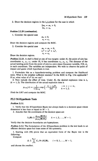 M-Hypothesis Tests 139
2. Draw the decision regions in the la,l~-plane for the case in which
2mo = m1 > 0,
Problem 2.2.20 (continuation).
1. Consider the special case
2al = ao.
mo =0,
a0 =a1.
Draw the decision regions and compute the ROC.
2. Consider the special case
Draw the decision regions.
mo = m1 = 0,
a12 = a,2 + a,.2,
Problem 2.2.21. A shell is fired at one of two targets: under H1 the point of aim has
coordinates Xt, Y1o z1; under H0 it has coordinates Xo, Yo, z0. The distance of the
actual landing point from the point of aim is a zero-mean Gaussian variable, N(O, a},
in each coordinate. The variables are independent. We wish to observe the point of
impact and guess which hypothesis is true.
1. Formulate this as a hypothesis-testing problem and compute the likelihood
ratio. What is the simplest sufficient statistic? Is the ROC in Fig. 2.9a applicable?
If so, what value of d 2 do we use?
2. Now include the effect of time. Under H" the desired explosion time is '"
(k = 1, 2). The distribution of the actual explosion time is
1 ( (T - /1<)2)
P•IH"(T} = _1 - exp - 2 2 •
v 27T a1 a,
Find the LRT and compute the ROC.
P2.3 M-Hypothesis Tests
Problem 2.3.1.
-<X) < T < <X>,
k = 1, 2.
1. Verify that the M-hypothesis Bayes test always leads to a decision space whose
dimension is less than or equal to M - 1.
2. Assume that the coordinates of the decision space are
A (R) t::. PriH"(RIH")
" - PriH0 (RIHo)'
k = 1, 2, ... , M- 1.
Verify that the decision boundaries are hyperplanes.
Problem 2.3.2. The formulation of the M-hypothesis problem in the text leads to an
efficient decision space but loses some of the symmetry.
1. Starting with (98) prove that an equivalent form of the Bayes test is the
following:
Compute
M•l
fJ, !l L c,l Pr (H1IR}, i = 0, 1, ..., M- 1,
1=0
and choose the smallest.
 