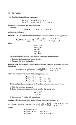 140 2.9 Problems
2. Consider the special cost assignment
Cu = 0,
c,1 = c,
i = 0, 1, 2, ... , M- 1,
i"¢j,i,j=0,1,2, ...,M-l.
Show that an equivalent test is the following:
Compute
Pr (H,IR), i = 0, 1, 2, ... , M - 1,
and choose the largest.
Problem 2.3.3. The observed random variable is Gaussian on each of five hypotheses.
where
m1 = -2m,
mo = -m,
ma = 0,
m4 = m,
ms =2m.
-oo < R < oo;
k = 1,2, ...,5,
The hypotheses are equally likely and the criterion is minimum Pr (f).
1. Draw the decision regions on the R-axis.
2. Compute the error probability.
Problem 2.3.4. The observed random variable r has a Gaussian density on the three
hypotheses,
1 [ (R - m~c)2 ]
PriH~c(RIH~c) = . 1 - exp - 2 2 •
v 27T a1c a~c
-oo<R<oo
k = 1, 2, 3,
where the parameter values on the three hypotheses are,
H1:m1 = 0, a1 = aa,
H2:m2 = m, a2 = aa,
Ha:ma = 0, a3 = a6,
(m > 0),
(a6 > aa).
The three hypotheses are equally likely and the criterion is minimum Pr (•).
1. Find the optimum Bayes test.
2. Draw the decision regions on the R-axis for the special case,
ap2 = 2aa2,
fla = m.
3. Compute the Pr (f) for this special case.
Problem 2.3.5. The probability density of r on the three hypotheses is
a112 = a212 = Un2,
a122 = Us2 + O'n 2,
a132 = an2,
a222 = Un2 ,
aoa2 = a,2 + an2 •
-oo < R1 , R2 < oo,
k = 1, 2, 3,
 