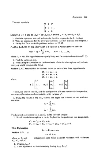 Estimation 141
The cost matrix is
where 0 :5 a < 1 and Pr (H.) = Pr (H") §. p. Define h = R12 and /2 = R22 •
1. Find the optimum test and indicate the decision regions in the h, I.-plane.
2. Write an expression for the error probabilities. (Do not evaluate the integrals.)
3. Verify that for a= 0 this problem reduces to 2.2.17.
Problem 2.3.6. On H" the observation is a value of a Poisson random variable
k n
Pr (r = n) = nm! e-"m, m = 1, 2, ... , M,
where km = mk. The hypotheses are equally likely and the criterion is minimum Pr (€).
l. Find the optimum test.
2. Find a simple expression for the boundaries of the decision regions and indicate
how you would compute the Pr (•).
Problem 2.3.7. Assume that the received vector on each of the three hypotheses is
Ho: r = mo + n,
H.: r = m. + n,
H.: r = m2 + n,
where
r Q [::] , m, Q [:::] , n Q [::].
r" m,3 n3
The m, are known vectors, and the components of n are statistically independent,
zero-mean Gaussian random variables with variance a 2 •
I. Using the results in the text, express the Bayes test in terms of two sufficient
statistics.
Find explicit expressions for c, and d,. Is the solution unique?
2. Sketch the decision regions in the h, /2-plane for the particular cost assignment,
P2.4 Estimation
Problem 2.4.1. Let
where a, b, and
Ua2 , Ub2 , and Un 2 •
Coo = Cu = C22 = 0,
C12 = C21 = Cot = Cto = -!Co2 = -!C2o > 0.
BAYES ESTIMATION
r = ab + n,
independent zero-mean Gaussian variables with variances
I. What is dmap?
2. Is this equivalent to simultaneously finding dmap, bmap?
 