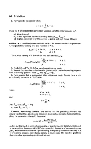 142 2.9 Problems
3. Now consider the case in which
where the b, are independent zero-mean Gaussian variables with variances ab,2•
(a) What is dmap?
(b) Is this equivalent to simultaneously finding dmap, b1,map?
(c) Explain intuitively why the answers to part 2 and part 3b are different.
Problem 2.4.2. The observed random variable is x. We want to estimate the parameter
.. The probability density of x as a function of , is,
PxiA(XI.) = .e-Ax,
= 0,
X~0,.>0,
X< 0.
The a priori density of. depends on two parameters: n., 1
•.
, ~ 0,
, < 0.
1. Find £(.) and Var (.) before any observations are made.
2. Assume that one observation is made. FindpA1x(.IX). What interesting property
does this density possess? Find Ama and E[(1ms- .)2].
3. Now assume that n independent observations are made. Denote these n ob-
servations by the vector x. Verify that
where
and
Find Am. and E[(Am• - .)2 ).
4. Does Amap = Am•?
I'= I+ 1
••
n' = n + "••
R
I= L x,.
I= 1
, ~ 0,
, < 0,
Comment. ReprodiiCing Densities. The reason that the preceding problem was
simple was that the a priori and a posteriori densities had the same functional form.
(Only the parameters changed.) In general,
(AIR) _ Prla(RIA)p.(A)
Pair - p,(R) '
and we say that pa(A) is a reproducing density or a conjugate prior density [with respect
to the transition density p,1.(RIA)] if the a posteriori density is of the same form as
p.(A). Because the choice of the a priori density is frequently somewhat arbitrary, it is
convenient to choose a reproducing density in many cases. The next two problems
illustrate other reproducing densities of interest.
 