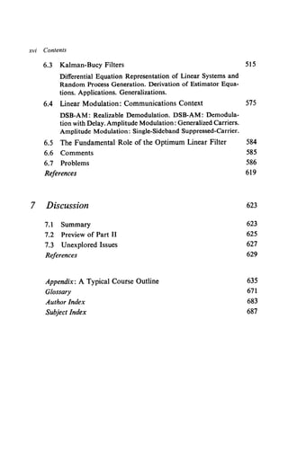 xvi Contents
6.3 Kalman-Bucy Filters 515
Differential Equation Representation of Linear Systems and
Random Process Generation. Derivation of Estimator Equa-
tions. Applications. Generalizations.
6.4 Linear Modulation: Communications Context 575
DSB-AM: Realizable Demodulation. DSB-AM: Demodula-
tion with Delay. Amplitude Modulation: Generalized Carriers.
Amplitude Modulation: Single-Sideband Suppressed-Carrier.
6.5 The Fundamental Role of the Optimum Linear Filter 584
6.6 Comments 585
6.7 Problems 586
References 619
7 Discussion 623
7.1 Summary 623
7.2 Preview of Part II 625
7.3 Unexplored Issues 627
References 629
Appendix: A Typical Course Outline 635
Glossary 671
Author Index 683
Subject Index 687
 