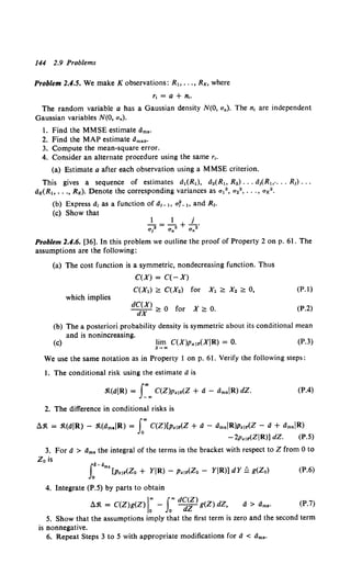 144 2.9 Problems
Problem 2.4.5. We make K observations: R" .. ., Rx, where
r, =a+ n,.
The random variable a has a Gaussian density N(O, aa). The n1 are independent
Gaussian variables N(O, an).
1. Find the MMSE estimate dms·
2. Find the MAP estimate dmap·
3. Compute the mean-square error.
4. Consider an alternate procedure using the same r1•
(a) Estimate a after each observation using a MMSE criterion.
This gives a sequence of estimates a,(R,), a.(R" R2) •.• atCR".. .. R1) •••
dx(R" .. ., Rx). Denote the corresponding variances as a,2 , a,O, ... , ax2 •
(b) Express d1 as a function of d1 _" af_, and R1•
(c) Show that
l - l j
---+-·
a? O'a2 O'n2
Problem 2.4.6. [36]. In this problem we outline the proof of Property 2 on p. 61. The
assumptions are the following:
(a) The cost function is a symmetric, nondecreasing function. Thus
C(X) = C(-X)
C(X,) ;::: C(X.) for X1 ;::: X2 ;::: 0, (P.l)
which implies
dC(X) 0 f X
dX;::; or 2::0. (P.2)
(b) The a posteriori probability density is symmetric about its conditional mean
and is nonincreasing.
(c) lim C(X)Pxlr(XIR) = 0.
x~"'
(P.3)
We use the same notation as in Property 1 on p. 61. Verify the following steps:
1. The conditional risk using the estimate ais
(P.4)
2. The difference in conditional risks is
Ll.'lt = .'lt(aiR) - .'lt(l'imsiR) = rC(Z)[p,lr(Z + d - dmsiR)p,lr(Z - a+ l'imsiR)
- 2Pzlr(ZIR)] dZ. (P.5)
3. For a > dms the integral of the terms in the bracket with respect to Z from 0 to
Z 0 is
r-•ms[Pzlr(Zo + YIR)- Pzlr(Zo- YIR)] dY Q g(Zo) (P.6)
4. Integrate (P.5) by parts to obtain
Ll.'lt = C(Z)g(Z) 1
: - rd~i) g(Z) dZ, (P.7)
5. Show that the assumptions imply that the first term is zero and the second term
is nonnegative.
6. Repeat Steps 3 to 5 with appropriate modifications for ti < dms·
 