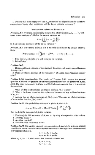 Estimation 145
7. Observe that these steps prove that dms minimizes the Bayes risk under the above
assumptions. Under what conditions will the Bayes estimate be unique?
NONRANDOM PARAMETER ESTIMATION
Problem 2.4.7. We make n statistically independent observations: rt. r2, ••. , rno with
mean m and variance u2 • Define the sample variance as
V = ! i (R1 - i ~)2
•
nl=l <=1 n
Is it an unbiased estimator of the actual variance?
Problem 2.4.8. We want to estimate a in a binomial distribution by using n observa-
tions.
Pr (r eventsla) = (:)a•(I - a)•-•, r = 0, I, 2, ... , n.
1. Find the ML estimate of a and compute its variance.
2. Is it efficient?
Problem 2.4.9.
I. Does an efficient estimate of the standard deviation u of a zero-mean Gaussian
density exist?
2. Does an efficient estimate of the variance a" of a zero-mean Gaussian density
exist?
Problem 2.4.10 (continuation). The results of Problem 2.4.9 suggest the general
question. Consider the problem of estimating some function of the parameter A, say,
f,(A). The observed quantity is Rand p,1.(RIA) is known. Assume that A is a nonran-
dom variable.
1. What are the conditions for an efficient estimate /t(A) to exist?
2. What is the lower bound on the variance of the error of any unbiased estimate
off,(A)?
3. Assume that an efficient estimate off 1(A) exists. When can an efficient estimate
of some other function [ 2(A) exist?
Problem 2.4.11. The probability density of r, given A, and A2 is:
Pria1.a2 (RIA, A.)= (21TA2)-Yz exp [ (R ;A:1)
2
];
that is, A, is the mean and A. is the variance.
1. Find the joint ML estimates of A1 and A. by using n independent observations.
2. Are they biased?
3. Are they coupled?
4. Find the error covariance matrix.
Problem 2.4.12. We want to transmit two parameters, A, and A2 • In a simple attempt
to achieve a secure communication system we construct two signals to be transmitted
over separate channels.
s1 = xuA1 + x12A2,
s2 = x21A1 + X22A2,
where x,~o i, j = I, 2, are known. The received variables are
r, = s, + n,
r2 = s2 + n2.
 