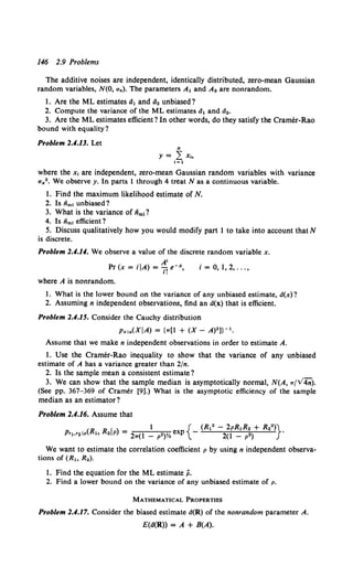 146 2.9 Problems
The additive noises are independent, identically distributed, zero-mean Gaussian
random variables, N(O, un). The parameters At and A2 are nonrandom.
1. Are the ML estimates d1 and d2 unbiased?
2. Compute the variance of the ML estimates ch and d••
3. Are the ML estimates efficient? In other words, do they satisfy the Cramer-Rao
bound with equality?
Problem 2.4.13. Let
N
y = L X~o
i=l
where the x, are independent, zero-mean Gaussian random variables with variance
u,.2• We observe y. In parts 1 through 4 treat Nasa continuous variable.
1. Find the maximum likelihood estimate of N.
2. Is iim, unbiased?
3. What is the variance of iim1?
4. Is iim, efficient?
5. Discuss qualitatively how you would modify part 1 to take into account that N
is discrete.
Problem 2.4.14. We observe a value of the discrete random variable x.
A'
Pr(x = iiA) = ""'ie-A, i = 0, 1,2, ... ,
I.
where A is nonrandom.
1. What is the lower bound on the variance of any unbiased estimate, d(x)?
2. Assuming n independent observations, find an d(x) that is efficient.
Problem 2.4.15. Consider the Cauchy distribution
p,. 1a(XiA) = {w[l + (X- A)2 ]}- 1 •
Assume that we make n independent observations in order to estimate A.
1. Use the Cramer-Rao inequality to show that the variance of any unbiased
estimate of A has a variance greater than 2/n.
2. Is the sample mean a consistent estimate?
3. We can show that the sample median is asymptotically normal, N(A, w/V4n).
(See pp. 367-369 of Cramer [9].) What is the asymptotic efficiency of the sample
median as an estimator?
Problem 2.4.16. Assume that
1 { (R12 - 2pR1R• + R2")}
Prt·'•lp(R., R•iP) = 2w(l - p•)Y. exp - 2(1 - p•) .
We want to estimate the correlation coefficient p by using n independent observa-
tions of (R., R2).
1. Find the equation for the ML estimate p.
2. Find a lower bound on the variance of any unbiased estimate of p.
MATHEMATICAL PROPERTIES
Problem 2.4.17. Consider the biased estimate d(R) of the nonrandom parameter A.
E(d(R)) = A + B(A).
 
