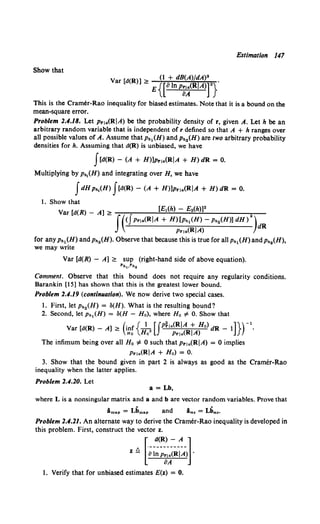 Estimation 147
Show that
(1 + dB(A)/dA)0
var [d(R)] ~ E{[alnp~~<RIA>r}"
This is the Cramer-Rao inequality for biased estimates. Note that it is a bound on the
mean-square error.
Problem 2.4.18. Let pr1a(RJA) be the probability density of r, given A. Let h be an
arbitrary random variable that is independent of r defined so that A + h ranges over
all possible values of A. Assume that ph1(H) and PhiH) are two arbitrary probability
densities for h. Assuming that d(R) is unbiased, we have
f[d(R) - (A + H)]Prla(RJA + H) dR = 0.
Multiplying by ph1(H) and integrating over H, we have
fdH Ph1(H) f[d(R) - (A + H)]Prla(RJA + H) dR = 0.
1. Show that
Var [d(R) - A] ~ [El(h) - E2(h)]2 2
f((JPrla(RJA + H)[ph1(H)- Ph2(H)] dH) )dR
Prla(RJA)
for any Ph1 (H) and Ph2 (H). Observe that because this is true for all Ph1 (H) and Ph2 (H),
we may write
Var [d(R) - A] ~ sup (right-hand side of above equation).
Pnl,Ph2
Comment. Observe that this bound does not require any regularity conditions.
Barankin [15] has shown that this is the greatest lower bound.
Problem 2.4.19 (continuation). We now derive two special cases.
1. First, let Ph2 (H) = o(H). What is the resulting bound?
2. Second, let Ph1 (H) = o(H - Ho), where Ho =F 0. Show that
Var [a(R)- A]~ (inc{_!, [Jpi,a(RJA + Ho) dR- 1]})-1
•
Ho Ho Prla(RJA)
The infimum being over all Ho # 0 such that Pr1a(RJA) = 0 implies
Pr!a(RJA + Ho) = 0.
3. Show that the bound given in part 2 is always as good as the Cramer-Rao
inequality when the latter applies.
Problem 2.4.20. Let
a= Lb,
where L is a nonsingular matrix and a and b are vector random variables. Prove that
Am•• = Lbm•• and i,., = Lb,.,.
Problem 2.4.21. An alternate way to derive the Cramer-Rao inequality is developed in
this problem. First, construct the vector z.
t:, [·--~~R}_~~-]
Z- lJlnprja(RJA) ·
oA
1. Verify that for unbiased estimates E(z) = 0.
 