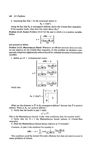 148 2.9 Problems
2. Assuming that E(z} = 0, the covariance matrix is
Az = E(zzT).
Using the fact that Az is nonnegative definite, derive the Cramer-Rao inequality.
If the equality holds, what does this imply about IAzl?
Problem 2.4.22. Repeat Problem 2.4.21 for the case in which a is a random variable.
Define
and proceed as before.
Problem 2.4.23. Bhattacharyya Bound. Whenever an efficient estimate doeS' not exist,
we can improve on the Cramer-Rao inequality. In this problem we develop a con-
ceptually simple but algebraically tedious bound for unbiased estimates of nonrandom
variables.
1. Define an (N + I)-dimensional vector,
a(R)- A
Prla(RIA)
1 Gl2Prla(RIA)
Pr!a(RIA) 8A2
1 ONprla(RIA)
Verify that
Prla(RIA} BAN
What are the elements in j? Is Az nonnegative definite? Assume that j is positive
definite. When is Az not positive definite?
2. Verify that the results in part 1 imply
a.2 ~ ju.
This is the Bhattacharyya bound. Under what conditions does the equality hold?
3. Verify that for N = 1 the Bhattacharyya bound reduces to Cramer-Rao
inequality.
4. Does the Bhattacharyya bound always improve as N increases?
Comment. In part 2 the condition for equality is
d(R) - A = ~ c,(A) 1 otprla(~IA).
t=l Pr1a(RIA) oA
This condition could be termed Nth-order efficiency but does not seem to occur in
many problems of interest.
 