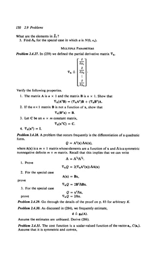 150 2.9 Problems
What are the elements in jr?
3. Find Az for the special case in which a is N(O, aa).
MULTIPLE PARAMETERS
Problem 2.4.27. In (239) we defined the partial derivative matrix Vx.
a
ax1
a
Vx ~ ax2
Verify the following properties.
I. The matrix A is n x 1 and the matrix 8 is n x I. Show that
Vx(ATB) = (VxAT)B + (VxBT)A.
2. If the n x 1 matrix 8 is not a function of x, show that
Vx(BTx) =B.
3. Let C be an n x m constant matrix,
Vx(xTC) =C.
4. Vx(xT) =I.
Problem 2.4.28. A problem that occurs frequently is the differentiation of a quadratic
form.
Q = AT(x) AA(x),
where A(x) is a m x 1 matrix whoseelements are a function of x and A is a symmetric
nonnegative definite m x m matrix. Recall that this implies that we can write
A= A~A~.
I. Prove
2. For the special case
A(x) = Bx,
prove
3. For the special case
Q = xTAx,
prove VxQ = 2Ax.
Problem 2.4.29. Go through the details of the proof on p. 83 for arbitrary K.
Problem 2.4.30. As discussed in (284), we frequently estimate,
d ~ lld(A).
Assume the estimates are unbiased. Derive (286).
Problem 2.4.31. The cost function is a scalar-valued function of the vector a., C(a.).
Assume that it is symmetric and convex,
 