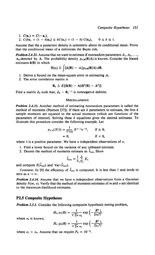 Composite Hypotheses 151
1. C(a.) = C(- a.).
2. C(bx1 + (1 - b)x.) S bC(x1) + (1 - b) C(x.), Osbst.
Assume that the a posteriori density is symmetric about its conditional mean. Prove
that the conditional mean of a minimizes the Bayes risk.
Problem 2.4.32. Assume that we want to estimate K nonrandom parameters A1o A., •..,
Ax,denoted by A. The probability density Pr1
a(RIA) is known. Consider the biased
estimates l(R) in which
B(a,) ~ f[d,(R) - A,]pr,a(RIA) dR.
1. Derive a bound on the mean-square error in estimating A,.
2. The error correlation matrix is
Find a matrix J 8 such that, J 8 - R,- 1 is nonnegative definite.
MISCELLANEOUS
Problem 2.4.33. Another method of estimating nonrandom parameters is called the
method of moments (Pearson [37]). If there are k parameters to estimate, the first k
sample moments are equated to the actual moments (which are functions of the
parameters of interest). Solving these k equations gives the desired estimates. To
illustrate this procedure consider the following example. Let
1
PxiA(XI..) = r(..) XA-le-x,
= 0,
X~ 0,
X< 0,
where.. is a positive parameter. We haven independent observations of x.
1. Find a lower bound on the variance of any unbiased estimate.
2. Denote the method of moments estimate as Amm• Show
• I n
,mm =-LX.,
n lal
and compute E(~mm) and Var (Amm).
Comment. In [9] the efficiency of ~mm is computed. It is less than 1 and tends to
zero as n ....... co.
Problem 2.4.34. Assume that we have n independent observations from a Gaussian
density N(m, a). Verify that the method of moments estimates of m and a are identical
to the maximum-likelihood estimates.
P2.5 Composite Hypotheses
Problem 2.5.1. Consider the following composite hypothesis testing problem,
1 ( R2
)
H 0 :p,(R) = _1- exp - -
2 • •
Y 21T ao ao
where a0 is known,
1 ( R2
)
H1 :p,(R) = _1- exp - -
2 • •
Y 2,. a 1 a1
where a1 > a0 • Assume that we require PF = 10-•.
 