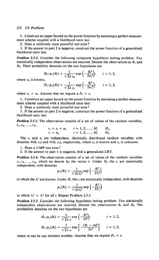 152 2.9 Problems
1. Construct an upper bound on the power function by assuming a perfect measure-
ment scheme coupled with a likelihood ratio test.
2. Does a uniformly most powerful test exist?
3. If the answer to part 2 is negative, construct the power function of a generalized
likelihood ratio test.
Problem 2.5.2. Consider the following composite hypothesis testing problem. Two
statistically independent observations are received. Denote the observations as R1 and
R•. Their probability densities on the two hypotheses are
1 ( R 2)
H0 :p,,(R,) = . 1- exp - -
2 ' 2 •
Y 21T a0 ao
j = 1, 2,
where a0 is known,
1 ( R·2
)
H1:p,,(Rt) = _1_ exp - -
2 ' 2 •
Y 21T a 1 a1
i = 1, 2,
where a 1 > a0 • Assume that we require a PF = a.
1. Construct an upper bound on the power function by assuming a perfect measure-
ment scheme coupled with a likelihood ratio test.
2. Does a uniformly most powerful test exist?
3. If the answer to part 2 is negative, construct the power function of a generalized
likelihood ratio test.
Problem 1.5.3. The observation consists of a set of values of the random variables,
r, = s, + n.,
r, = n,
i= 1,2, ... ,M,
i = 1,2, ...,M,
The s, and n, are independent, identically distributed random variables with
densities N(O, a.) and N(O, an), respectively, where an is known and a. is unknown.
1. Does a UMP test exist?
2. If the answer to part 1 is negative, find a generalized LRT.
Problem 2.5.4. The observation consists of a set of values of the random variables
r1, r2, ... , rM, which we denote by the vector r. Under Ho the r, are statistically
independent, with densities
1 ( R,")
p,,(R,) = V2,..,o exp - 2.,o
in which the .1°are known. Under H1 the r, are statistically independent, with densities
1 ( R12
)
p,,(R,) = _,-exp - 2, 1
·y 2,..,1 "•
in which .? > ..0 for all i. Repeat Problem 2.5.3.
Problem 1.5.5. Consider the following hypothesis testing problem. Two statistically
independent observations are received. Denote the observations R1 and R2. The
probability densities on the two hypotheses are
1 ( R,2
)
Ho:p,,(R,) = V21Ta exp -2a"' j = 1, 2,
1 [ (R,- m)2 ]
H1:p,,(R,) = V2,. a exp - 2a" i = 1, 2,
where m can be any nonzero number. Assume that we require PF = a.
 