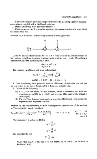 Composite Hypotheses 153
1. Construct an upper bound on the power function by assuming a perfect measure-
ment scheme coupled with a likelihood ratio test.
2. Does a uniformly most powerful test exist?
3. If the answer to part 2 is negative, construct the power function of a generalized
likelihood ratio test.
Problem 2.5.6. Consider the following hypothesis-testing problem.
m n
Under H1 a nonrandom variable (} (- oo < (} < oo) is transmitted. It is multiplied by
the random variable m. A noise n is added to the result to give r. Under Ho nothing is
transmitted, and the output is just n. Thus
H 1 :r = mfJ + n,
Ho:r = n.
The random variables m and n are independent.
1 ( N•)
p.(N) = ---=--- exp ---
2 •
V2w an 2an
Pm(M) = t 8(M - 1) + t 8(M + 1).
1. Does a uniformly most powerful test exist? If it does, describe the test and give
an expression for its power function? If it does not, indicate why.
2. Do one of the following:
(a) If a UMP test exists for this example, derive a necessary and sufficient
condition on Pm(M) for a UMP test to exist. (The rest of the model is
unchanged.)
(b) If a UMP test does not exist, derive a generalized likelihood ratio test and an
expression for its power function.
Problem 2.5.7 (CFAR receivers.) We haveN independent observations of the variable
x. The probability density on Hk is
The variance a2 is unknown. Define
N
h = _Lx,
1=1
(a) Consider the test
-oo < X, < oo,
i = 1, 2, ..• N,
Hk: k = 0,1,
mo = 0.
Verify that the PF of this test does not depend on a2 • (Hint. Use formula in
Problem 2.4.6.)
 