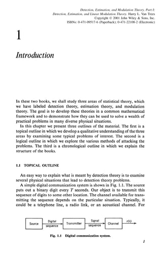 1
Detection, Estimation, and Modulation Theory, Part I:
Detection, Estimation, and Linear Modulation Theory. Harry L. Van Trees
Copyright © 2001 John Wiley & Sons, Inc.
ISBNs: 0-471-09517-6 (Paperback); 0-471-22108-2 (Electronic)
Introduction
In these two books, we shall study three areas of statistical theory, which
we have labeled detection theory, estimation theory, and modulation
theory. The goal is to develop these theories in a common mathematical
framework and to demonstrate how they can be used to solve a wealth of
practical problems in many diverse physical situations.
In this chapter we present three outlines of the material. The first is a
topical outline in which we develop a qualitative understanding ofthe three
areas by examining some typical problems of interest. The second is a
logical outline in which we explore the various methods of attacking the
problems. The third is a chronological outline in which we explain the
structure of the books.
1.1 TOPICAL OUTLINE
An easy way to explain what is meant by detection theory is to examine
several physical situations that lead to detection theory problems.
A simple digital communication system is shown in Fig. 1.1. The source
puts out a binary digit every T seconds. Our object is to transmit this
sequence of digits to some other location. The channel available for trans-
mitting the sequence depends on the particular situation. Typically, it
could be a telephone line, a radio link, or an acoustical channel. For
r(t)
Fig. 1.1 Digital communication system.
1
 