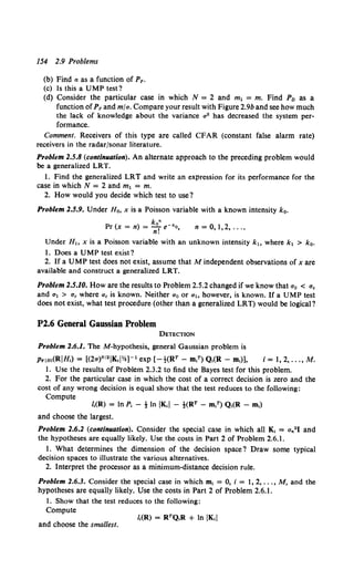 154 2.9 Problems
(b) Find a as a function of Pp.
(c) Is this a UMP test?
(d) Consider the particular case in which N = 2 and m1 = m. Find P0 as a
function ofPF and mfa. Compare your result with Figure 2.9b and see how much
the lack of knowledge about the variance a• has decreased the system per-
formance.
Comment. Receivers of this type are called CFAR (constant false alarm rate)
receivers in the radar/sonar literature.
Problem 2.5.8 (continuation). An alternate approach to the preceding problem would
be a generalized LRT.
1. Find the generalized LRT and write an expression for its performance for the
case in which N = 2 and m1 = m.
2. How would you decide which test to use?
Problem 2.5.9. Under Ho, xis a Poisson variable with a known intensity k0 •
kn
Pr (x = n) = -T e-•o,
n.
n = 0,1,2, ....
Under H., x is a Poisson variable with an unknown intensity k., where k1 > k0•
1. Does a UMP test exist?
2. If a UMP test does not exist, assume that M independent observations of x are
available and construct a generalized LRT.
Problem 2.5.10. How are the results to Problem 2.5.2 changed if we know that a0 < a.
and a1 > a. where a0 is known. Neither ao or ah however, is known. If a UMP test
does not exist, what test procedure (other than a generalized LRT) would be logical?
P2.6 General Gaussian Problem
DETECTION
Problem 2.6.1. TheM-hypothesis, general Gaussian problem is
Prlm(RIH,) = [(27r)N121Kt!Yz]-1 exp [-t(RT- m,T) Q,(R- m,)], i = 1, 2, .•. , M.
1. Use the results of Problem 2.3.2 to find the Bayes test for this problem.
2. For the particular case in which the cost of a correct decision is zero and the
cost of any wrong decision is equal show that the test reduces to the following:
Compute
I.(R) = In P, -tIn IK•I - t(RT - m,T) Q,(R - m,)
and choose the largest.
Problem 2.6.2 (continuation). Consider the special case in which all K, = an21 and
the hypotheses are equally likely. Use the costs in Part 2 of Problem 2.6.1.
1. What determines the dimension of the decision space? Draw some typical
decision spaces to illustrate the various alternatives.
2. Interpret the processor as a minimum-distance decision rule.
Problem 2.6.3. Consider the special case in which m, = 0, i = 1, 2, ... , M, and the
hypotheses are equally likely. Use the costs in Part 2 of Problem 2.6.1.
1. Show that the test reduces to the following:
Compute
and choose the smallest.
 