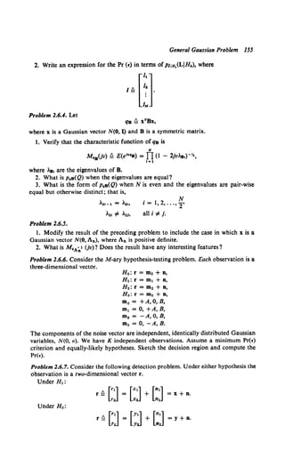 General Gaussian Problem 155
2. Write an expression for the Pr (•) in terms ofPIJH,(L!Hk), where
Problem 2.6.4. Let
qB fl xTBx,
where x is a Gaussian vector N(O, I) and 8 is a symmetric matrix.
1. Verify that the characteristic function of qB is
N
M08(jv) !l E(e1" 0B) = f1 (1 - 2jv.8 ,)-Yz,
!=1
where .B, are the eigenvalues of B.
2. What is PoB(Q) when the eigenvalues are equal?
3. What is the form of PoB(Q) when N is even and the eigenvalues are pair-wise
equal but otherwise distinct; that is,
,2!-1 = "·"
Problem 2.6.5.
i = 1, 2, ... ,~.
all i ,= j.
1. Modify the result of the preceding problem to include the case in which x is a
Gaussian vector N(O, Ax), where Ax is positive definite.
2. What is M.,.-,/ Uv)? Does the result have any interesting features?
Problem 2.6.6. Consider the M-ary hypothesis-testing problem. Each observation is a
three-dimensional vector.
Ho: r = mo + n,
H1: r = m1 + n,
H2: r = m2 + n,
Ha: r = ma + n,
m0 = +A,O,B,
m1 = 0, +A, B,
m2 = -A, 0, B,
m3 = 0, -A, B.
The components of the noise vector are independent, identically distributed Gaussian
variables, N(O, a). We have K independent observations. Assume a minimum Pr(•)
criterion and equally-likely hypotheses. Sketch the decision region and compute the
Pr(•).
Problem 2.6.7. Consider the following detection problem. Under either hypothesis the
observation is a two-dimensional vector r.
Under H1:
r !l [::] [::J + [::J = x + n.
Under Ho:
r !l [::J [~:] + [::J = y + n.
 