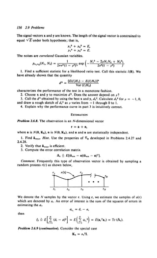 156 2.9 Problems
The signal vectors x and y are known. The length of the signal vector is constrained to
equal v/funder both hypotheses; that is,
X12 + x.• = E,
Y12 + Y•2 =E.
The noises are correlated Gaussian variables.
( ) 1 ( N12 - 2pN1N2 + N22)
Pn1 n0 N~o N2 = 2"""(1 _ p")Y. exp - 2u"(1 _ p") •
1. Find a sufficient statistic for a likelihood ratio test. Call this statistic /(R). We
have already shown that the quantity
d2 = [E(/jHl) - E(/IHo)l"
Var (/IH0)
characterizes the performance of the test in a monotone fashion.
2. Choose x and y to maximize d2 • Does the answer depend on p?
3. Call the d2 obtained by using the best x andy, d0 2 • Calculate d0 2 for p = -1, 0,
and draw a rough sketch of do2 as p varies from -1 through 0 to 1.
4. Explain why the performance curve in part 3 is intuitively correct.
ESTIMATION
Problem 2.6.8. The observation is an N-dimensional vector
r =a+ n,
where a is N(O, Ka), n is N(O, Kn), and a and n are statistically independent.
1. Find Bmapo Hint. Use the properties of Va developed in Problems 2.4.27 and
2.4.28.
2. Verify that Amap is efficient.
3. Compute the error correlation matrix
A. ~ E[(ims - a)(ims - a)r].
Comment. Frequently this type of observation vector is obtained by sampling a
random process r(t) as shown below,
We denote the N samples by the vector r. Using r, we estimate the samples of a(t)
which are denoted by a,. An error of interest is the sum of the squares of errors in
estimating the a,.
a•• =a,- a,
then
Problem 2.6.9 (continuation). Consider the special case
Kn = 11n2J.
 