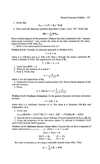 General Gaussian Problem 157
1. Verify that
i..,8 = (an2 1 + K 4 }- 1 K4 R.
2. Now recall the detection problem described in Case 1 on p. 107. Verify that
l(R) = ~ RTA..,•.
Un
Draw a block diagram of the processor. Observe that this is identical to the "unequal
mean-equal covariance" case, except the mean m has been replaced by the mean-
square estimate of the mean, ims·
3. What is the mean-square estimation error e,?
Problem 2.6.10. Consider an alternate approach to Problem 2.6.8.
r=a+n,
where a is N(O, Ka) and n is N(O, an21). Pass r through the matrix operation W,
which is defined in (369). The eigenvectors are those of Ka.
r' Q Wr = x + n'
1. Verify that WWT = I.
2. What are the statistics of x and n'?
3. Find i. Verify that
A ., R'
X;=---+
2 h
"' an
where .1 are the eigenvalues of Ka.
4. Express i in terms of a linear transformation of x. Draw a block diagram of the
over-all estimator.
5. Prove
Problem 2.6.11 (Nonlinear Estimation). In the general Gaussian nonlinear estimation
problem
r = s(A) + n,
where s(A) is a nonlinear function of A. The noise n is Gaussian N(O, Kn) and
independent of a.
1. Verify that
PrJS(A,(Ris(A)) = [(27T)N12 IKnPIJ -l exp [-!-(RT - sT(A))Qn (R - s(A))].
2. Assume that a is a Gaussian vector N(O, K8 ). Find an expression for In Pr.a(R, A).
3. Using the properties of the derivative matrix Va derived in Problems 2.4.27
and 2.4.28, find the MAP equation.
Problem 2.6.12 (Optimum Discrete Linear Filter). Assume that we have a sequence of
scalar observations r~o r., r3 , ••• , rK, where r, = a, + n, and
E(a,) = E(n,) = 0,
E(rrT) = Ar,
E(ra,) = Ara1,
(N X N),
(N x 1).
We want to estimate aK by using a realizable discrete linear filter. Thus
K
dK = L h,R, = hTR.
1=1
 