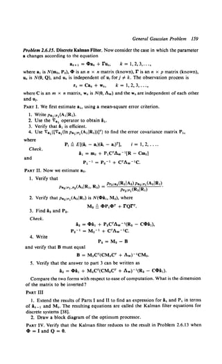General Gaussian Problem 159
Problem 2.6.15. Discrete Kalman Filter. Now consider the case in which the parameter
a changes according to the equation
ak+l = 4ta,. + ruk, k = 1,2,3, ...,
where a1 is N(mo, Po}, 4t is an n x n matrix (known), r is an n x p matrix (known},
uk is N(O, Q}, and uk is independent of u1for j # k. The observation process is
k = 1,2,3, ...,
where Cis an m x n matrix, wk is N(O, Aw) and thew,. are independent of each other
and u1•
PART I. We first estimate a1o using a mean-square error criterion.
1. Write Pa11r1(AdRt).
2. Use the Va1 operator to obtain A1.
3. Verify that A1 is efficient.
4. Use Va1{[Va1(lnpa11r1(AtiRt))lT} to find the error covariance matrix P~o
where
Check.
and
i = 1, 2, ....
A1 = mo + PtCTAw- 1[R- Cm0]
Pt- 1 = Po- 1 + CTAw- 1 C.
PART II. Now we estimate a2.
2. Verify that Pa21r1(A2IR1) is N(4ti~o M2), where
3. Find i2 and P2.
Check.
4. Write
M2 ~ CZ.PlCZ,T + rQrr.
A2 = 4tit + P2CrAw- 1(R2- C4tit),
P2- 1 = M2- 1 + CTAw- 1C.
P2 = M2- 8
and verify that 8 must equal
8 = M2CT(CM2Cr + Aw)- 1CM2.
5. Verify that the answer to part 3 can be written as
i2 = 4ti1 + M2CT(CM2CT + Aw)- 1(R2 - C4tit).
Compare the two forms with respect to ease of computation. What is the dimension
of the matrix to be inverted?
PART III
1. Extend the results of Parts I and II to find an expression for ik and P,. in terms
of Ak-t and Mk. The resulting equations are called the Kalman filter equations for
discrete systems [38].
2. Draw a block diagram of the optimum processor.
PART IV. Verify that the Kalman filter reduces to the result in Problem 2.6.13 when
4t = I and Q = 0.
 