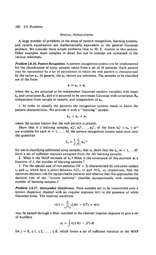 160 2.9 Problems
SPECIAL APPLICATIONS
A large number of problems in the areas of pattern recognition, learning systems,
and system equalization are mathematically equivalent to the general Gaussian
problem. We consider three simple problems (due to M. E. Austin) in this section.
Other examples more complex in detail but not in concept are contained in the
various references.
Problem 2.6.16. Pattern Recognition. A pattern recognition system is to be implemented
for the classification of noisy samples taken from a set of M patterns. Each pattern
may be represented by a set of parameters in which the mth pattern is characterized
by the vector Sm. In general, the Sm vectors are unknown. The samples to be classified
are of the form
X= Sm + D,
where the sm are assumed to be independent Gaussian random variables with mean
Sm and covariance Am and n is assumed to be zero-mean Gaussian with covariance An
independent from sample to sample, and independent of Sm.
I. In order to classify the patterns the recognition systems needs to know the
pattern characteristics. We provide it with a "learning" sample:
Xm = Sm + D,
where the system knows that the mth pattern is present.
Show that if J learning samples, x~>, x~>, ... , x~>, of the form x~> = Sm + n(J)
are available for each m = I, ... , M, the pattern recognition system need store only
the quantities
for use in classifying additional noisy samples; that is, show that the lm, m = 1,... M'
form a set of sufficient statistics extracted from the MJ learning samples.
2. What is the MAP estimate of Sm? What is the covariance of this estimate as a
function of J, the number of learning samples?
3. For the special case of two patterns (M = 2) characterized by unknown scalars
s1 and s., which have a priori densities N(s" a) and N(S., a), respectively, find the
optimum decision rule for equiprobable patterns and observe that this approaches the
decision rule of the "known patterns" classifier asymptotically with increasing
number of learning samples J.
Problem 2.6.17. lntersymbol Interference. Data samples are to be transmitted over a
known dispersive channel with an impulse response h(t) in the presence of white
Gaussian noise. The received waveform
K
r(t) = L ekh(t - kT) + n(t)
k~-K
may be passed through a filter matched to the channel impulse response to give a set
of numbers
a1 = Jr(t) h(t - jT) dt
for j = 0, ±1, ±2, ... , ±K, which forms a set of sufficient statistics in the MAP
 