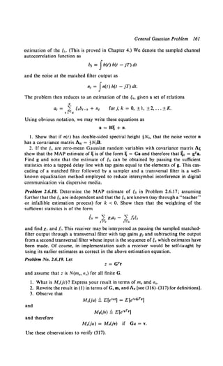 General Gaussian Problem 161
estimation of the ek. (This is proved in Chapter 4.) We denote the sampled channel
autocorrelation function as
b1 = fh(t) h(t - jT) dt
and the noise at the matched filter output as
n1 = Jn(t) h(t - jT) dt.
The problem then reduces to an estimation of the ek, given a set of relations
K
a1 = .L ekbJ-k + n1 forj,k = 0, ±1, ±2, ... ±K.
k=-K
Using obvious notation, we may write these equations as
a= Bt; + n.
1. Show that if n(t) has double-sided spectral height tNo, that the noise vector n
has a covariance matrix An = tNoB.
2. If the tk are zero-mean Gaussian random variables with covariance matrix Ali
show that the MAP estimate oft; is of the form t; = Ga and therefore that ~0 = gra.
Find g and note that the estimate of to can be obtained by passing the sufficient
statistics into a tapped delay line with tap gains equal to the elements of g. This cas-
cading of a matched filter followed by a sampler and a transversal filter is a well-
known equalization method employed to reduce intersymbol interference in digital
communication via dispersive media.
Problem 2.6.18. Determine the MAP estimate of to in Problem 2.6.17; assuming
further that the tk are independent and that the tk are known (say through a "teacher"
or infallible estimation process) for k < 0. Show then that the weighting of the
sufficient statistics is of the form
and find g1 and .fi. This receiver may be interpreted as passing the sampled matched-
filter output through a transversal filter with tap gains g1 and subtracting the output
from a second transversal filter whose input is the sequence of ek which estimates have
been made. Of course, in implementation such a receiver would be self-taught by
using its earlier estimates as correct in the above estimation equation.
Problem No. 2.6.19. Let
and assume that z is N(m., a.) for all finite G.
1. What is M.(jv)? Express your result in terms of m. and a••
2. Rewrite the result in (1) in terms of G, m, and Ar [see (316}--(317) for definitions].
3. Observe that
and
and therefore
M.(ju) = Mr(jv) if Gu = v.
Use these observations to verify (317).
 
