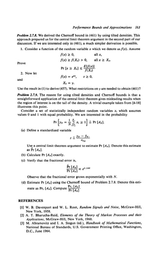 Performance Bounds and Approximations 163
Problem 2.7.8. We derived the Chernoff bound in (461) by using tilted densities. This
approach prepared us for the central limit theorem argument in the second part of our
discussion. If we are interested only in (461), a much simpler derivation is possible.
1. Consider a function of the random variable x which we denote asf(x). Assume
f(x) ~ 0, all x,
f(x) ~ f(Xo) > 0, all x ~ Xo.
Prove
Pr [x > X. ] < E[/(x)].
- 0 - /(Xo)
2. Now let
and
f(x) = e"',
Xo = y.
s ~ 0,
Use the result in (1) to derive (457). What restrictions on yare needed to obtain (461) '?
Problem 2.7.9. The reason for using tilted densities and Chernoff bounds is that a
straightforward application of the central limit theorem gives misleading results when
the region of interest is on the tail of the density. A trivial example taken from [4-18]
illustrates this point.
Consider a set of statistically independent random variables x, which assumes
values 0 and 1 with equal probability. We are interested in the probability
Pr [YN = *~~ Xt ~ 1] Q Pr [AN).
(a) Define a standardized variable
Use a central limit theorem argument to estimate Pr [AN]. Denote this estimate
as Pr [AN].
(b) Calculate Pr [AN] exactly.
{c) Verify that the fractional error is,
Pr (AN) o.19N
Pr [AN] oc e
Observe that the fractional error grows exponentially with N.
(d) Estimate Pr [AN] using the Chernoff bound of Problem 2.7.8. Denote this esti-
Prc [AN]
mate as Pre [AN]. Compute Pr [AN(
REFERENCES
(1] W. B. Davenport and W. L. Root, Random Signals and Noise, McGraw-Hill,
New York, 1958.
[2] A. T. Bharucha-Reid, Elements of the Theory of Markov Processes and their
Applications, McGraw-Hill, New York, 1960.
[3] M. Abramovitz and I. A. Stegun (ed.), Handbook of Mathematical Functions,
National Bureau of Standards, U.S. Government Printing Office, Washington,
D.C., June 1964.
 