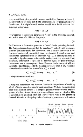 2 1.1 Topical Outline
purposes ofillustration, we shall consider a radio link. In order to transmit
the information, we must put it into a form suitable for propagating over
the channel. A straightforward method would be to build a device that
generates a sine wave,
(1)
for T seconds if the source generated a "one" in the preceding interval,
and a sine wave of a different frequency,
s0(t) = sin w0 t, (2)
for T seconds if the source generated a "zero" in the preceding interval.
The frequencies are chosen so that the signals s0 (t) and s1(t) will propagate
over the particular radio link of concern. The output of the device is fed
into an antenna and transmitted over the channel. Typical source and
transmitted signal sequences are shown in Fig. 1.2. In the simplest kind of
channel the signal sequence arrives at the receiving antenna attenuated but
essentially undistorted. To process the received signal we pass it through
the antenna and some stages of rf-amplification, in the course of which a
thermal noise n(t) is added to the message sequence. Thus in any T-second
interval we have available a waveform r(t) in which
r(t) = s1(t) + n(t),
if s1(t) was transmitted, and
r(t) = s0(t) + n(t),
0 :s; t :s; T, (3)
(4)
if s0(t) was transmitted. We are now faced with the problem of deciding
which ofthe two possible signals was transmitted. We label the device that
does this a decision device. It is simply a processor that observes r(t) and
guesses whether s1(t) or s0(t) was sent according to some set of rules. This
is equivalent to guessing what the source output was in the preceding
interval. We refer to designing and evaluating the processor as a detection
1 0 0
--------
Source output
sin w1t sin wot sin wot sin w1t
~~~-
Transmitted sequence
Fig. 1.2 Typical sequences.
 