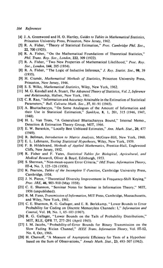 164 References
[4] J. A. Greenwood and H. 0. Hartley, Guides to Tables in Mathematical Statistics,
Princeton University Press, Princeton, New Jersey, 1962.
[5] R. A. Fisher, "Theory of Statistical Estimation,'' Proc. Cambridge Phil. Soc.,
22, 700 (1925).
[6] R. A. Fisher, "On the Mathematical Foundations of Theoretical Statistics,''
Phil. Trans. Roy. Soc., London, 222, 309 (1922).
[7] R. A. Fisher, "Two New Properties of Mathematical Likelihood,'' Proc. Roy.
Soc., London, 144, 285 (1934).
[8) R. A. Fisher, "The Logic of Inductive Inference,'' J. Roy. Statist. Soc., 98, 39
(1935).
[9] H. Cramer, Mathematical Methods of Statistics, Princeton University Press,
Princeton, New Jersey, 1946.
[10] S. S. Wilks, Mathematical Statistics, Wiley, New York, 1962.
[11] M. G. Kendall and A. Stuart, The Advanced Theory ofStatistics, Vol. 2, Inference
and Relationship, Hafner, New York, 1961.
[12] C. R. Rao, "Information and Accuracy Attainable in the Estimation of Statistical
Parameters," Bull. Calcutta Math. Soc., 37, 81-91 (1945).
[13] A. Bhattacharyya, "On Some Analogues of the Amount of Information and
their Use in Statistical Estimation," Sankhya, 8, 1, 201, 315 (1946, 1947,
1948).
[14] H. L. Van Trees, "A Generalized Bhattacharyya Bound," Internal Memo.,
Detection & Estimation Theory Group, MIT, 1966.
[15] E. W. Barankin, "Locally Best Unbiased Estimates,'' Ann. Math. Stat., 20,477
(1949).
[16] R. Bellman, Introduction to Matrix Analysis, McGraw-Hill, New York, 1960.
[17] E. L. Lehmann, Testing Statistical Hypotheses, Wiley, New York, 1959.
[18] F. B. Hildebrand, Methods of Applied Mathematics, Prentice-Hall, Englewood
Cliffs, New Jersey, 1952.
[19] R. Fisher and F. Yates, Statistical Tables for Biological, Agricultural, and
Medical Research, Oliver & Boyd, Edinburgh, 1953.
[20] S. Sherman, "Non-mean-square Error Criteria," IRE Trans. Information Theory,
IT-4, No. 3, 125-126 (1958).
[21] K. Pearson, Tables of the Incomplete r-Function, Cambridge University Press,
Cambridge, 1934.
[22] J. N. Pierce, "Theoretical Diversity Improvement in Frequency-Shift Keying,''
Proc. IRE, 46, 903-910 (May 1958).
[23] C. E. Shannon, "Seminar Notes for Seminar in Information Theory,'' MIT,
1956 (unpublished).
[24] R. M. Fano, Transmission ofInformation, MIT Press, Cambridge, Massachusetts,
and Wiley, New York, 1961.
[25] C. E. Shannon, R. G. Gallager, and E. R. Berlekamp, "Lower Bounds to Error
Probability for Coding on Discrete Memoryless Channels: I,'' Information and
Control, Vol. 10, No. 1, 65-103 (1967).
[26] R. G. Gallager, "Lower Bounds on the Tails of Probability Distributions,''
MIT, RLE, QPR 77, 277-291 (April 1965).
[27] I. M. Jacobs, "Probability-of-Error Bounds for Binary Transmission on the
Slow Fading Rician Channel," IEEE Trans. Information Theory, Vol. IT-12,
No.4, Oct, 1966.
[28] H. Chernoff, "A Measure of Asymptotic Efficiency for Tests of a Hypothesi
based on the Sum of Observations,'' Annals Math. Stat., 23, 493-507 (1962).
 