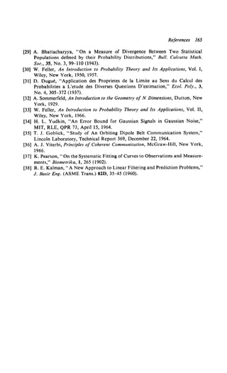 References I65
[29] A. Bhattacharyya, "On a Measure of Divergence Between Two Statistical
Populations defined by their Probability Distributions," Bull. Calcutta Math.
Soc., 35, No. 3, 99-110 (1943).
[30] W. Feller, An Introduction to Probability Theory and Its Applications, Vol. I,
Wiley, New York, 1950, 1957.
[31] D. Dugue, "Application des Proprietes de Ia Limite au Sens du Calcul des
Probabilities a L'etude des Diverses Questions D'estimation," Ecol. Poly., 3,
No. 4, 305-372 (1937).
[32] A. Sommerfeld, An Introduction to the Geometry of N Dimensions, Dutton, New
York, 1929.
[33] W. Feller, An Introduction to Probability Theory and Its Applications, Vol. II,
Wiley, New York, 1966.
[34] H. L. Yudkin, "An Error Bound for Gaussian Signals in Gaussian Noise,"
MIT, RLE, QPR 73, April 15, 1964.
[35] T. J. Goblick, "Study of An Orbiting Dipole Belt Communication System,"
Lincoln Laboratory, Technical Report 369, December 22, 1964.
[36] A. J. Viterbi, Principles of Coherent Communication, McGraw-Hill, New York,
1966.
[37] K. Pearson," On the Systematic Fitting of Curves to Observations and Measure-
ments," Biometrika, I, 265 (1902).
[38] R. E. Kalman, "A New Approach to Linear Filtering and Prediction Problems,"
J. Basic Eng. (ASME Trans.) 82D, 35-45 (1960).
 