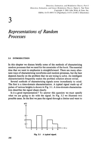 3
Detection, Estimation, and Modulation Theory, Part I:
Detection, Estimation, and Linear Modulation Theory. Harry L. Van Trees
Copyright © 2001 John Wiley & Sons, Inc.
ISBNs: 0-471-09517-6 (Paperback); 0-471-22108-2 (Electronic)
Representations of Random
Processes
3.1 INTRODUCTION
In this chapter we discuss briefly some of the methods of characterizing
random processes that we need for the remainder ofthe book. The essential
idea that we want to emphasize is straightforward. There are many alter-
nate ways ofcharacterizing waveforms and random processes, but the best
depends heavily on the problem that we are trying to solve. An intelligent
characterization frequently makes the problem solution almost trivial.
Several methods of characterizing signals come immediately to mind.
The first is a time-domain characterization. A typical signal made up of
pulses ofvarious heights is shown in Fig. 3.1. A time-domain characteriza-
tion describes the signal shape clearly.
Is it a good representation? To answer this question we must specify
what we are going to do with the signal. In Fig. 3.2 we illustrate two
possible cases. In the first we pass the signal through a limiter and want to
s(t)
1 2 3
Fig. 3.1 A typical signal.
166
 