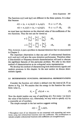 Series Expansions 169
The functions cp1(t) and cp2(t) are different in the three systems. It is clear
that because
r(t) = (s1 + n1) </J1(t) + n2 <P2(t),
r(t) = n1 <P1(t) + (s2 + n2) cp2(t),
0::;:;: t::;:;: T :H1 ,
0::;:;: t::;:;: T :H0, (5)
we must base our decision on the observed value of the coefficients of the
two functions. Thus the test can be viewed as
rQ [::] [~] + [::],
r Q [~:] [~J + [:J :Ho. (6)
This, however, is just a problem in classical detection that we encountered
in Chapter 2.
The important observation is that any pair of orthonormal functions
cp1(t) and cp2(t) will give the same detection performance. Therefore either
a time-domain or frequency-domain characterization will tend to obscure
the significant features of this particular problem. We refer to this third
method of characterization as an orthogonal series representation.
We develop this method of characterizing both deterministic signals and
random processes in this chapter. In the next section we discuss deter-
ministic signals.
3.2 DETERMINISTIC FUNCTIONS: ORTHOGONAL REPRESENTATIONS
Consider the function x(t) which is defined over the interval [0, T] as
shown in Fig. 3.4. We assume that the energy in the function has some
finite value Ex.
Ex = J:X 2(t) dt < 00. (7)
Now the sketch implies one way of specifying x(t). For every t we know
the value of the function x(t). Alternately, we may wish to specify x(t) by
a countable set of numbers.
The simple example in the last section suggests writing
00
x(t) = 2 X; cp;(t), (8)t
i=l
t Throughout most of our discussion we are concerned with expanding real wave-
forms using real orthonormal functions and real coefficients. The modifications to
include complex orthonormal functions and coefficients are straightforward.
 