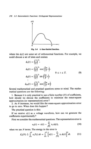 170 3.2 Deterministic Functions: Orthogonal Representations
x(t)
Fig. 3.4 A time-limited function.
where the cf>t(t) are some set of orthonormal functions. For example, we
could choose a set of sines and cosines
(l)Yz
c/J1(t) = T ,
(2)Yz (27T )
cp2(t) = T cos T t ,
O~t~T. (9)
(2)Yz (27T )
cp~(t) = T sin T t ,
c/J2n(t) = (jfcos e;nt)-
Several mathematical and practical questions come to mind. The mathe-
matical questions are the following:
1. Because it is only practical to use a finite number (N) of coefficients,
how should we choose the coefficients to minimize the mean-square
approximation (or representation) error?
2. As N increases, we would like the mean-square approximation error
to go to zero. When does this happen?
The practical question is this:
If we receive x(t) as a voltage waveform, how can we generate the
coefficients experimentally?
First we consider the mathematical questions. The representation error is
N
eN(t) = X(t) - L X1cp1
(t), (10)
1;1
when we use N terms. The energy in the error is
E.(N) Q JT eN2(t) dt = JT [x(t)- ~ x1cp1
(t)]
2
dt. (11)
0 0 1;1
 