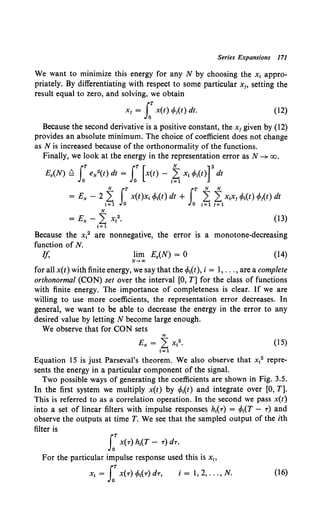 Series Expansions 171
We want to minimize this energy for any N by choosing the x1 appro-
priately. By differentiating with respect to some particular x1, setting the
result equal to zero, and solving, we obtain
Xi = JOT X(t) cp1
(t) dt. (12)
Because the second derivative is a positive constant, the x1 given by (12)
provides an absolute minimum. The choice of coefficient does not change
as N is increased because of the orthonormality of the functions.
Finally, we look at the energy in the representation error as N--+ oo.
E.(N) ~ rT eN2
(t) dt = rT [x(t) - 2: XI rPI(t)] 2
dt
Jo Jo 1=1
= Ex - 2 1~ S:x(t)xl cMt) dt + JoT 1~ ~1x1
x1cMt) cfot(t) dt
(13)
Because the x12 are nonnegative, the error is a monotone-decreasing
function of N.
If, lim E.(N) = 0 (14)
N .... oo
for all x(t) with finite energy, we say that the </>1(t), i = I, ... , are a complete
orthonormal (CON) set over the interval [0, T] for the class of functions
with finite energy. The importance of completeness is clear. If we are
willing to use more coefficients, the representation error decreases. In
general, we want to be able to decrease the energy in the error to any
desired value by letting N become large enough.
We observe that for CON sets
"'
Ex = L X12• (15)
1~1
Equation 15 is just Parseval's theorem. We also observe that x12 repre-
sents the energy in a particular component of the signal.
Two possible ways of generating the coefficients are shown in Fig. 3.5.
In the first system we multiply x(t) by rMt) and integrate over [0, T].
This is referred to as a correlation operation. In the second we pass x(t)
into a set of linear filters with impulse responses hkr) = r/>1
(T- T) and
observe the outputs at time T. We see that the sampled output of the ith
filter is
LT x(T) h1
(T- T) dT.
For the particular impulse response used this is x1,
x, = LT X(T) rPt(T) dT, i = 1, 2, ... , N. (16)
 