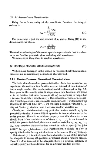174 3.3 Random Process Characterization
Using the orthonormality of the coordinate functions the integral
reduces to
3
LSuS21
P12 = -'-
1-,==
1 ==-
V£1£2
(21)
The numerator is just the dot product of s1 and s2• Using {18) in the
denominator, we obtain,
S1•S2
P12 = ls1l lsl (22)
The obvious advantage of the vector space interpretation is that it enables
us to use familiar geometric ideas in dealing with waveforms.
We now extend these ideas to random waveforms.
3.3 RANDOM PROCESS CHARACTERIZATION
We begin our discussion in this section by reviewing briefly how random
processes are conventionally defined and characterized.
3.3.1 Random Processes: Conventional Characterizations
The basic idea ofa random process is familiar. Each time we conduct an
experiment the outcome is a function over an interval of time instead of
just a single number. Our mathematical model is illustrated in Fig. 3.7.
Each point in the sample space n maps into a time function. We could
write the function that came from w1 as x(t, w1) to emphasize its origin, but
it is easier to denote it simply as x(t). The collection of waveforms gener-
ated from the points inn are referred to as an ensemble. Ifwe look down the
ensemble at any one time, say t1o we will have a random variable x11 £:.
x(t1o w). Similarly, at other times t1 we have random variables x1,.
Clearly, we could characterize any particular random variable x11 by its
probability density. A more difficult question is how to characterize the
entire process. There is an obvious property that this characterization
should have. If we consider a set of times t1 , t2, ••• , t.,. in the interval in
which the process is defined, there are n random variables Xt1 , Xt2 , Xt3 , ••• ,
x1n. Any complete characterization should be able to specify the joint
density Px11x12 ••• x1n(Xh X2 , ••• , X.,.). Furthermore, it should be able to
specify this density for any set of n times in the interval (for any finite n).
Unfortunately, it is not obvious that a characterization of this kind will
be adequate to answer all questions of interest about a random process.
Even if it does turn out to be adequate, there is a practical difficulty in
actually specifying these densities for an arbitrary random process.
 