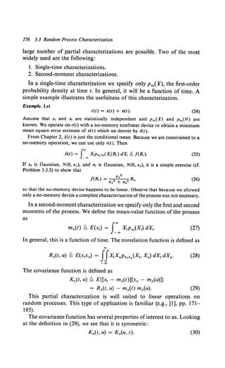 176 3.3 Random Process Characterization
large number of partial characterizations are possible. Two of the most
widely used are the following:
I. Single-time characterizations.
2. Second-moment characterizations.
In a single-time characterization we specify only Px,(X), the first-order
probability density at time t. In general, it will be a function of time. A
simple example illustrates the usefulness of this characterization.
Example. Let
r(t) = x(t) + n(t). (24)
Assume that x, and n, are statistically independent and Px,(X) and p.,(N) are
known. We operate on r(t) with a no-memory nonlinear device to obtain a minimum
mean square error estimate of x(t) which we denote by x(t).
From Chapter 2, x(t) is just the conditional mean. Because we are constrained to a
no-memory operation, we can use only r(t). Then
(25)
If x, is Gaussian, N(O, ux), and n, is Gaussian, N(O, u.), it is a simple exercise (cf.
Problem 3.3.2) to show that
,. 2
f(R,) = 2 +X 2 R.,
U;x Un
(26)
so that the no-memory device happens to be linear. Observe that because we allowed
only a no-memory device a complete characterization of the process was not necessary.
In a second-moment characterization we specify only the first and second
moments of the process. We define the mean-value function of the process
as
(27)
In general, this is a function of time. The correlation function is defined as
00
Rx(t, u) ~ E(x1xu) = JJX1XuPx,x/Xt, Xu) dXt dXu. (28)
-00
The covariance function is defined as
Kx(t, u) ~ E{[xt - mx(t)][xu - mx(u)]}
= Rx(t, u) - mx(t) mx(u). (29)
This partial characterization is well suited to linear operations on
random processes. This type of application is familiar (e.g., [1], pp. 171-
185).
The covariance function has several properties of interest to us. Looking
at the definition in (29), we see that it is symmetric:
Kx(t, u) = Kx(u, t). (30)
 