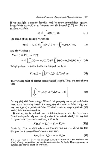Random Processes: Conventional Characterizations 177
If we multiply a sample function x(t) by some deterministic square-
integrable functionf(t) and integrate over the interval [0, T], we obtain a
random variable:
x, ~ J:x(t) f(t) dt. (31)
The mean of this random variable is
E(x1) = x1 ~ E f x(t) f(t) dt = f mx(t) f(t) dt, (32)
and the variance is
Var (x1) ~ E[(x1 - x1) 2]
= E {f[x(t)- mx(t)] f(t) dt f [x(u)- mx(u)] f(u) du}. (33)
Bringing the expectation inside the integral, we have
T
Var (x1) = IIf(t) Kx(t, u) f(u) dt du. (34)
0
The variance must be greater than or equal to zero. Thus, we have shown
that
T
IIf(t) Kx(t, u) f(u) dt du ~ 0 (35)
0
for any f(t) with finite energy. We call this property nonnegative definite-
ness. If the inequality is strict for every f(t) with nonzero finite energy, we
say that Kx(t, u) is positive definite. We shall need the two properties in (30)
and (35) in the next section.
If the process is defined over an infinite interval and the covariance
function depends only on t - u and not tor u individually, we say that
the process is covariance-stationary and write
(36)t
Similarly, if the correlation function depends only on It - u, we say that
the process is correlation-stationary and write
(37)
t It is important to observe that although Kx(t, u) is a function of two variables and
Kx(r) of only one variable, we use the same notation for both. This economizes on
symbols and should cause no confusion.
 