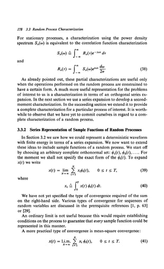 178 3.3 Random Process Characterization
For stationary processes, a characterization using the power density
spectrum Sx(w) is equivalent to the correlation function characterization
Sx(w) ~ s:"' Rx(T)e-1"'' dT
and
(38)
As already pointed out, these partial characterizations are useful only
when the operations performed on the random process are constrained to
have a certain form. A much more useful representation for the problems
of interest to us is a characterization in terms of an orthogonal series ex-
pansion. In the next section we use a series expansion to develop a second-
moment characterization. In the succeeding section we extend it to provide
a complete characterization for a particular process of interest. It is worth-
while to observe that we have yet to commit ourselves in regard to a com-
plete characterization of a random process.
3.3.2 Series Representation of Sample Functions of Random Processes
In Section 3.2 we saw how we could represent a deterministic waveform
with finite energy in terms of a series expansion. We now want to extend
these ideas to include sample functions of a random process. We start off
by choosing an arbitrary complete orthonormal set: c/>1(t), c/>2(t), .... For
the moment we shall not specify the exact form of the cfo1(t). To expand
x(t) we write
N
x(t) = lim L x1cfo1(t),
N-+a> 1=1
O::s;t::s;T, (39)
where
x1 Q LT x(t) cfo,(t) dt. (40)
We have not yet specified the type of convergence required of the sum
on the right-hand side. Various types of convergence for sequences of
random variables are discussed in the prerequisite references [1, p. 63]
or [29].
An ordinary limit is not useful because this would require establishing
conditions on the process to guarantee that every sample function could be
represented in this manner.
A more practical type of convergence is mean-square convergence:
N
x(t) = l.i.m. L x, cfo,(t),
N .... oo i=l
(41)
 