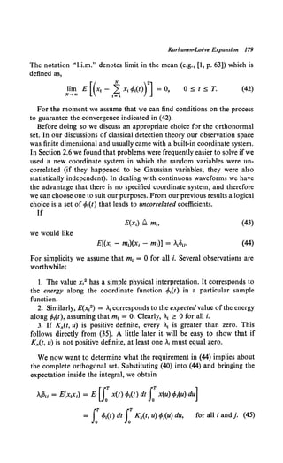 Karhunen-Loeve Expansion 179
The notation "l.i.m." denotes limit in the mean (e.g., [1, p. 63]) which is
defined as,
J~n;, E [(xt- 1~ x,<Mt)rJ = 0, 0 s t sT. (42)
For the moment we assume that we can find conditions on the process
to guarantee the convergence indicated in (42).
Before doing so we discuss an appropriate choice for the orthonormal
set. In our discussions of classical detection theory our observation space
was finite dimensional and usually came with a built-in coordinate system.
In Section 2.6 we found that problems were frequently easier to solve if we
used a new coordinate system in which the random variables were un-
correlated (if they happened to be Gaussian variables, they were also
statistically independent). In dealing with continuous waveforms we have
the advantage that there is no specified coordinate system, and therefore
we can choose one to suit our purposes. From our previous results a logical
choice is a set of <Mt) that leads to uncorrelated coefficients.
If
(43)
we would like
(44)
For simplicity we assume that m1 = 0 for all i. Several observations are
worthwhile:
I. The value x12 has a simple physical interpretation. It corresponds to
the energy along the coordinate function <Mt) in a particular sample
function.
2. Similarly, E(x12) = At corresponds to the expected value ofthe energy
along <Mt), assuming that m1 = 0. Clearly, A
1 ~ 0 for all i.
3. If Kx(t, u) is positive definite, every . is greater than zero. This
follows directly from (35). A little later it will be easy to show that if
Kx(t, u) is not positive definite, at least one A
1 must equal zero.
We now want to determine what the requirement in (44) implies about
the complete orthogonal set. Substituting (40) into (44) and bringing the
expectation inside the integral, we obtain
= J:<f,1(t) dt LT Kx(t, u) </J;(u) du, for all i and j. (45)
 