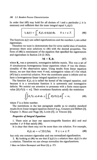 180 3.3 Random Process Characterization
In order that (45) may hold for all choices of i and a particular j, it is
necessary and sufficient that the inner integral equal >..1 cf>it):
>..i cf>it) = J:Kx(t, u) cf>iu) du, O:$t:$T. (46)
The functions cfo1(t) are called eigenfunctions and the numbers >..1 are called
eigenvalues.
Therefore we want to demonstrate that for some useful class of random
processes there exist solutions to (46) with the desired properties. The
form of (46) is reminiscent of the equation that specified the eigenvectors
and eigenvalues in Section 2.6 {2-363),
>..cf> = Kx<f>, (47)
where Kx was a symmetric, nonnegative definite matrix. This was a set of
N simultaneous homogeneous linear equations where N was the dimen-
sionality of the observation space. Using results from linear equation
theory, we saw that there were N real, nonnegative values of>.. for which
(47) had a nontrivial solution. Now the coordinate space is infinite and we
have a homogeneous linear integral equation to solve.
The function Kx(t, u) is called the kernel of the integral equation, and
because it is a covariance function it is symmetric and nonnegative
definite. We restrict our attention to processes with a finite mean-square
value [E{x2(t)) < oo]. Their covariance functions satisfy the restriction
T 2
JJKx2(t, u) dt du ~ [ J:E[x2(t)] dt] < oo, (48)
0
where Tis a finite number.
The restrictions in the last paragraph enable us to employ standard
results from linear integral equation theoryt (e.g., Courant and Hilbert [3],
Chapter 3; Riesz and Nagy [4]; Lovitt [5]; or Tricomi [6]).
Properties ofIntegral Equations
I. There exist at least one square-integrable function cf>(t) and real
number >.. i' 0 that satisfy (46).
It is clear that there may not be more than one solution. For example,
Kx(t, u) = alf(t)f(u), 0 :$ t, u :$ T. (49)
has only one nonzero eigenvalue and one normalized eigenfunction.
2. By looking at (46) we see that if cf>1(t) is a solution then ccp1(t) is also
a solution. Therefore we can always normalize the eigenfunctions.
tHere we follow Davenport and Root [1], p. 373.
 