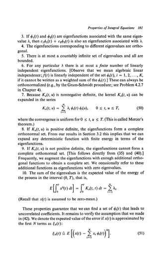 Properties of Integral Equations 181
3. If cfo1(t) and cfo2(t) are eigenfunctions associated with the same eigen-
value ., then c1</>1(t) + c2</>2(t) is also an eigenfunction associated with ..
4. The eigenfunctions corresponding to different eigenvalues are ortho-
gonal.
5. There is at most a countably infinite set of eigenvalues and all are
bounded.
6. For any particular . there is at most a finite number of linearly
independent eigenfunctions. [Observe that we mean algebraic linear
independence;f(t) is linearly independent of the set <f>1
(t), i = 1, 2, ... , K,
if it cannot be written as a weighted sum of the cfo1
(t).] These can always be
orthonormalized (e.g., by the Gram-Schmidt procedure; see Problem 4.2.7
in Chapter 4).
7. Because K:x(t, u) is nonnegative definite, the kernel K:x(t, u) can be
expanded in the series
00
Kx(t, u) = 2; .1 </>1(t) </>1(u),
1=1
0 ~ t, u ~ T, (50)
where the convergence is uniform for 0 ~ t, u ~ T. (This is called Mercer's
theorem.)
8. If K:x(t, u) is positive definite, the eigenfunctions form a complete
orthonormal set. From our results in Section 3.2 this implies that we can
expand any deterministic function with finite energy in terms of the
eigenfunctions.
9. If Kx(t, u) is not positive definite, the eigenfunctions cannot form a
complete orthonormal set. [This follows directly from (35) and (40).]
Frequently, we augment the eigenfunctions with enough additional ortho-
gonal functions to obtain a complete set. We occasionally refer to these
additional functions as eigenfunctions with zero eigenvalues.
10. The sum of the eigenvalues is the expected value of the energy of
the process in the interval (0, T), that is,
E [ rTx2
(t) dt] = rr K:x(t, t) dt = ~ .,.
Jo Jo 1=1
(Recall that x(t) is assumed to be zero-mean.)
These properties guarantee that we can find a set of cfo1(t) that leads to
uncorrelated coefficients. It remains to verify the assumption that we made
in (42). We denote the expected value ofthe error ifx(t) is approximated by
the first N terms as ~N(t):
~N(t)' f?= E [ (x(t) - 1~ X1 c/J1
(t))
2
]. (51)
 