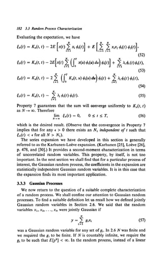 182 3.3 Random Process Characterization
Evaluating the expectation, we have
eN(t) = K,.(t, t) - 2E [x<t) I~ x, tf>,(t)] + E Lt,tx,x,tf>,(t) t/>,(t)].
(52)
eN(t) = Kx(t, t) - 2E[x(t) 1~ (fx(u) tf>,(u) du) t/>1
(t)] + ~1~tf>, (t)tf>1(t),
(53)
eN(t) = Kx(t, t) - 2 I~ u:Kx(t, u) tf>,(u) du)tf>,(t) + '~ '"tf>,(t) tf>,(t),
(54)
N
eN(t) = Kx(t, t) - L .,•Mt) cfot{t). (55)
1=1
Property 7 guarantees that the sum will converge uniformly to K,.(t, t)
as N ~ oo. Therefore
lim eN(t) = 0, 0 :s; t ::;; T, (56)
N-"'
which is the desired result. (Observe that the convergence in Property 7
implies that for any E > 0 there exists an N1 independent of t such that
eN(t) < E for all N > Nl).
The series expansion we have developed in this section is generally
referred to as the Karhunen-Loeve expansion. (Karhunen [25), Loeve [26],
p. 478, and [30].) It provides a second-moment characterization in terms
of uncorrelated random variables. This property, by itself, is not too
important. In the next section we shall find that for a particular process of
interest, the Gaussian random process, the coefficients in the expansion are
statistically independent Gaussian random variables. It is in this case that
the expansion finds its most important application.
3.3.3 Gaussian Processes
We now return to the question of a suitable complete characterization
of a random process. We shall confine our attention to Gaussian random
processes. To find a suitable definition let us recall how we defined jointly
Gaussian random variables in Section 2.6. We said that the random
variables X~o x2, ••• , xN were jointly Gaussian if
(57)
was a Gaussian random variable for any set of g1• In 2.6 N was finite and
we required the g1 to be finite. If N is countably infinite, we require the
g1 to be such that E(y2] < oo. In the random process, instead of a linear
 