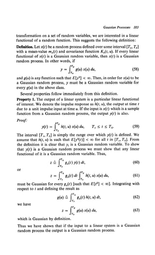 Gaussian Processes 183
transformation on a set of random variables, we are interested in a linear
functional of a random function. This suggests the following definition:
Definition. Let x(t) be a random process defined over some interval [Ta, T8]
with a mean-value mx(t) and covariance function Kx(t, u). If every linear
functional of x(t) is a Gaussian random variable, then x(t) is a Gaussian
random process. In other words, if
JT8
y = g(u) x(u) du,
Ta
(58)
and g(u) is any function such that E[y2] < oo. Then, in order for x(u) to be
a Gaussian random process, y must be a Gaussian random variable for
every g(u) in the above class.
Several properties follow immediately from this definition.
Property 1. The output of a linear system is a particular linear functional
of interest. We denote the impulse response as h(t, u), the output·at time t
due to a unit impulse input at time u. If the input is x(t) which is a sample
function from a Gaussian random process, the output y(t) is also.
Proof·
J
T8
y(t) = h(t, u) x(u) du,
Ta
(59)
The interval [Tn T6 ] is simply the range over which y(t) is defined. We
assume that h(t, u) is such that E[y2(t)] < oo for all t in [Ty, T6 ]. From
the definition it is clear that y1 is a Gaussian random variable. To show
that y(t) is a Gaussian random process we must show that any linear
functional of it is a Gaussian random variable. Thus,
(60)
or
iTA JT8
z = gy(t) dt h(t, u) x(u) du,
Ty Ta
(61)
must be Gaussian for every gy(t) [such that E[z2] < oo]. Integrating with
respect to t and defining the result as
ITA
g(u) Q gy(t) h(t, u) dt,
Ty
(62)
we have
JT8
z = g(u) x(u) du,
Ta
(63)
which is Gaussian by definition.
Thus we have shown that if the input to a linear system is a Gaussian
random process the output is a Gaussian random process.
 