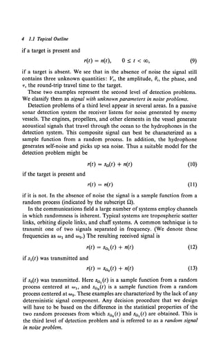 4 1.1 Topical Outline
if a target is present and
r(t) = n(t), 0 :s; t < oo, (9)
if a target is absent. We see that in the absence of noise the signal still
contains three unknown quantities: Vn the amplitude, ()" the phase, and
r, the round-trip travel time to the target.
These two examples represent the second level of detection problems.
We classify them as signal with unknown parameters in noise problems.
Detection problems of a third level appear in several areas. In a passive
sonar detection system the receiver listens for noise generated by enemy
vessels. The engines, propellers, and other elements in the vessel generate
acoustical signals that travel through the ocean to the hydrophones in the
detection system. This composite signal can best be characterized as a
sample function from a random process. In addition, the hydrophone
generates self-noise and picks up sea noise. Thus a suitable model for the
detection problem might be
r(t) = s0 (t) + n(t) (10)
if the target is present and
r(t) = n(t) (11)
if it is not. In the absence of noise the signal is a sample function from a
random process (indicated by the subscript 0).
In the communications field a large number of systems employ channels
in which randomness is inherent. Typical systems are tropospheric scatter
links, orbiting dipole links, and chaff systems. A common technique is to
transmit one of two signals separated in frequency. (We denote these
frequencies as w1 and w0.) The resulting received signal is
r(t) = s01 (t) + n(t) (12)
if s1(t) was transmitted and
r(t) = S00 (t) + n(t) (13)
if s0(t) was transmitted. Here s01 (t) is a sample function from a random
process centered at w1o and s00 (t) is a sample function from a random
process centered at w0• These examples are characterized by the lack ofany
deterministic signal component. Any decision procedure that we design
will have to be based on the difference in the statistical properties of the
two random processes from which s00 {t) and s01 (t) are obtained. This is
the third level of d~tection problem and is referred to as a random signal
in noise problem.
 