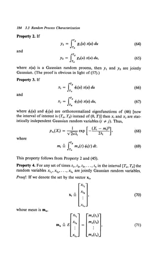 184 3.3 Random Process Characterization
Property 2. If
JTP
Y1 = gl(u) x(u) du (64)
Ta
and
JTp
Y2 = g2(u) x(u) du, (65)
Ta
where x(u) is a Gaussian random process, then y1 and y2 are jointly
Gaussian. (The proof is obvious in light of (57).)
Property 3. If
(66)
and
(67)
where if>1(u) and cfolu) are orthonormalized eigenfunctions of (46) [now
the interval of interest is (Ta, T13) instead of (0, T)] then x1 and xi are stat-
istically independent Gaussian random variables (i #- j). Thus,
(68)
where
(69)
This property follows from Property 2 and (45).
Property 4. For any set of times tl> t2, t3 , ••• , tn in the interval [Ta, Tp] the
random variables x11 , x12 , ••• , x1• are jointly Gaussian random variables.
Proof If we denote the set by the vector xt>
[
Xt
1
]
!::. Xt2
Xt- . '
Xtn
(70)
whose mean is mx,
(71)
 