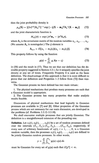 Gaussian Processes 185
then the joint probability density is
Px1(X) = [(21T)n'2 1AxiY.]-1 exp [-!(X- mx)TA;1{X- mJ] (72)
and the joint characteristic function is
Mxliv) = exp (jvTmx - tvTAxv), (73)
where Ax is the covariance matrix ofthe random variables x11 , x12 , ••• , x1n.
(We assume Ax is nonsingular.) The ij element is
Ax,tJ = E[(xt, - mx(tt))(Xt1 - mx(t1
))]. (74)
This property follows by using the function
n
g(u) = L g1 8(u - t1) (75)
1=1
in (58) and the result in (57). Thus we see that our definition has the de-
sirable property suggested in Section 3.3.1, for it uniquely specifies the joint
density at any set of times. Frequently Property 4 is used as the basic
definition. The disadvantage of this approach is that it is more difficult to
prove that our definition and Properties 1-3 follow from (72) than vice-
versa.
The Gaussian process we have defined has two main virtues:
1. The physical mechanisms that produce many processes are such that
a Gaussian model is appropriate.
2. The Gaussian process has many properties that make analytic
results feasible.
Discussions of physical mechanisms that lead logically to Gaussian
processes are available in [7] and [8]. Other properties of the Gaussian
process which are not necessary for our main discussion, are developed in
the problems (cf. Problems 3.3.12-3.3.18).
We shall encounter multiple processes that are jointly Gaussian. The
definition is a straightforward extension of the preceding one.
Definition. Let x1(t), x2(t), ... , xN(t) be a set of random processes defined
over the intervals (Ta1 , T13 ), (Ta2 , T132 ), ••• , (TaN' T8N), respectively. If
every sum of arbitrary functionals of x1(t), i = I, ... , N, is a Gaussian
random variable, then the processes x1(t), x2(t), ... , xN(t) are defined to
be jointly Gaussian random processes. In other words,
N rTp
y = 1~ JTa,' g1
(u) x1
(u) du
must be Gaussian for every set of g1(u) such that E[y2] < oo.
 